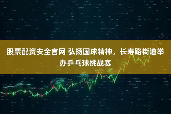 股票配资安全官网 弘扬国球精神,长寿路街道举办乒乓球挑战赛