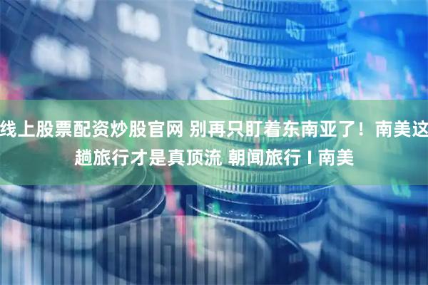 线上股票配资炒股官网 别再只盯着东南亚了！南美这趟旅行才是真顶流 朝闻旅行 I 南美