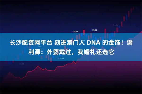 长沙配资网平台 刻进澳门人 DNA 的金饰！谢利源：外婆戴过，我婚礼还选它