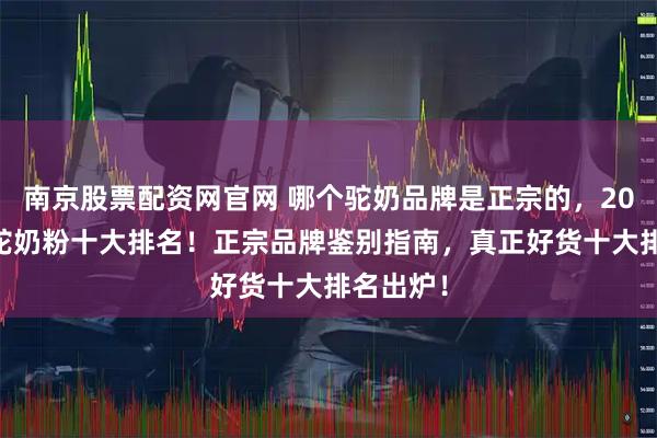 南京股票配资网官网 哪个驼奶品牌是正宗的，2025真正驼奶粉十大排名！正宗品牌鉴别指南，真正好货十大排名出炉！