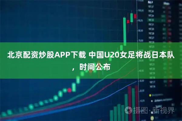 北京配资炒股APP下载 中国U20女足将战日本队，时间公布