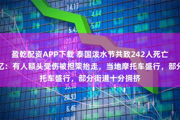 盈乾配资APP下载 泰国泼水节共致242人死亡，中国游客回忆：有人额头受伤被担架抬走，当地摩托车盛行，部分街道十分拥挤
