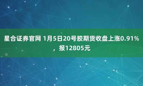 星合证券官网 1月5日20号胶期货收盘上涨0.91%，报12805元