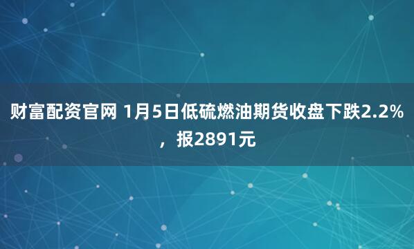 财富配资官网 1月5日低硫燃油期货收盘下跌2.2%，报2891元