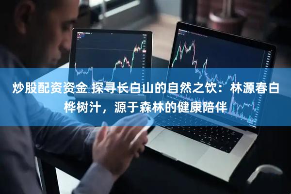炒股配资资金 探寻长白山的自然之饮：林源春白桦树汁，源于森林的健康陪伴