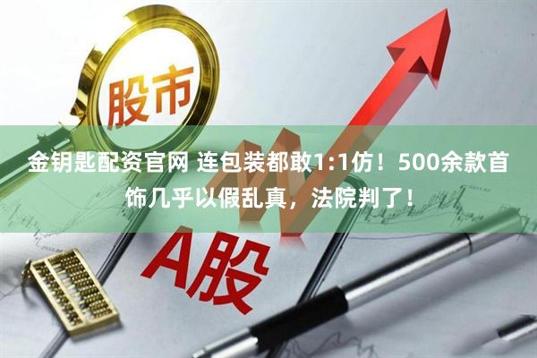 金钥匙配资官网 连包装都敢1:1仿!500余款首饰几乎以假乱真,法院判了!